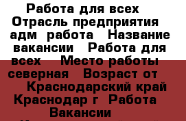 Работа для всех. › Отрасль предприятия ­ адм. работа › Название вакансии ­ Работа для всех. › Место работы ­ северная › Возраст от ­ 18 - Краснодарский край, Краснодар г. Работа » Вакансии   . Краснодарский край,Краснодар г.